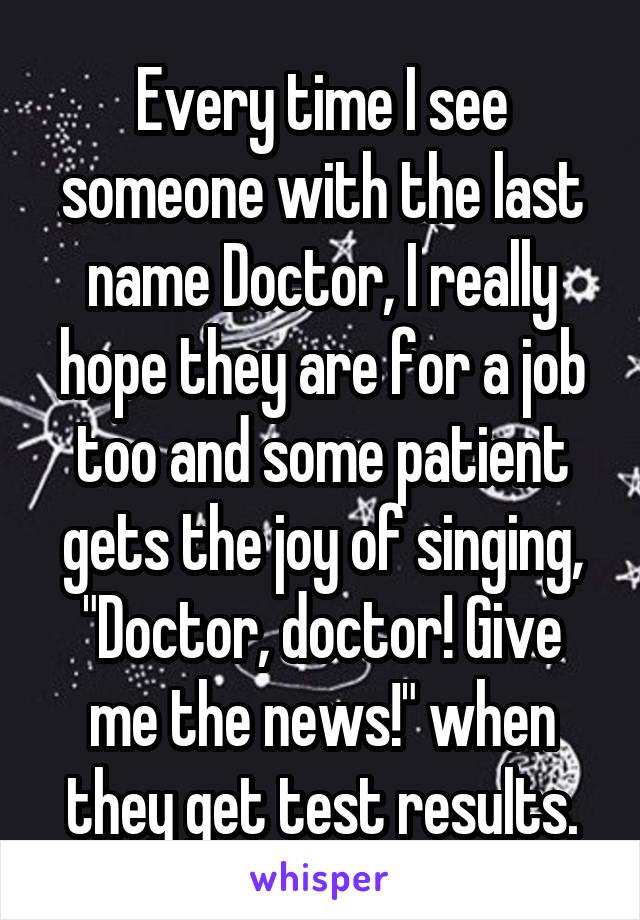 Every time I see someone with the last name Doctor, I really hope they are for a job too and some patient gets the joy of singing, "Doctor, doctor! Give me the news!" when they get test results.