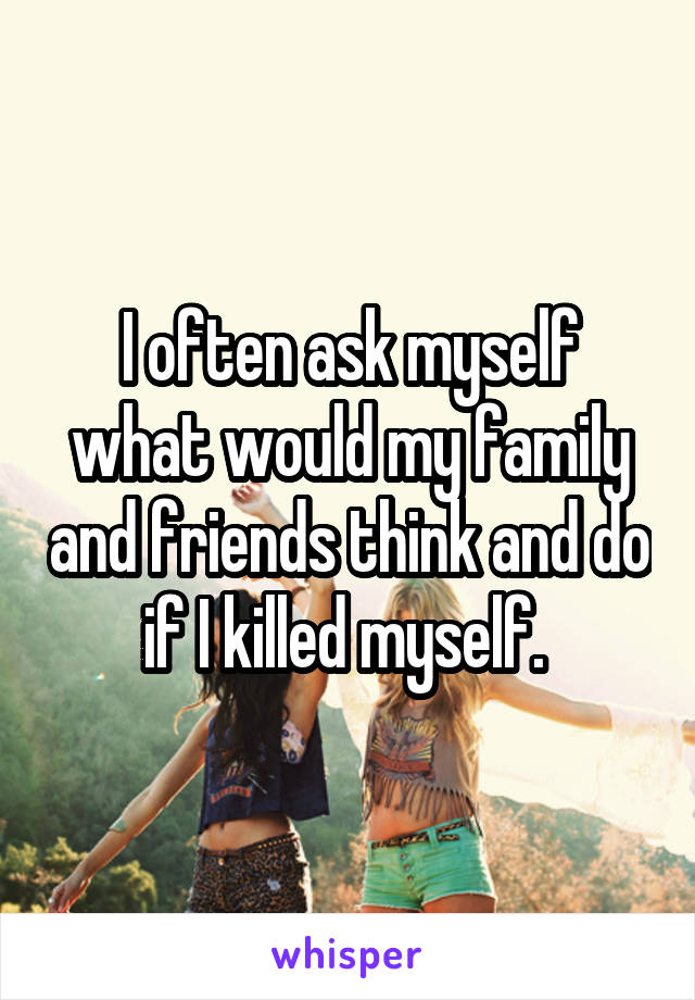 I often ask myself what would my family and friends think and do if I killed myself. 