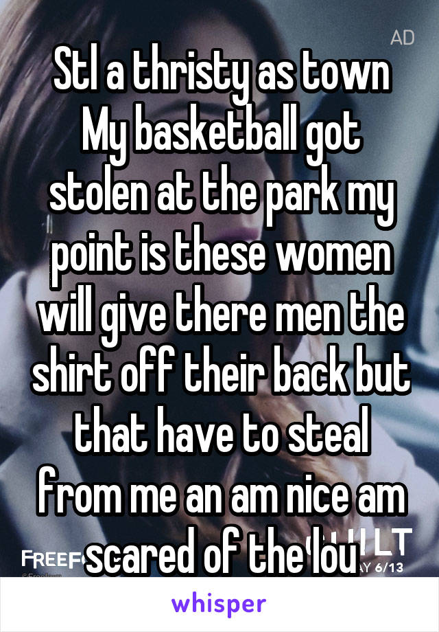 Stl a thristy as town My basketball got stolen at the park my point is these women will give there men the shirt off their back but that have to steal from me an am nice am scared of the lou