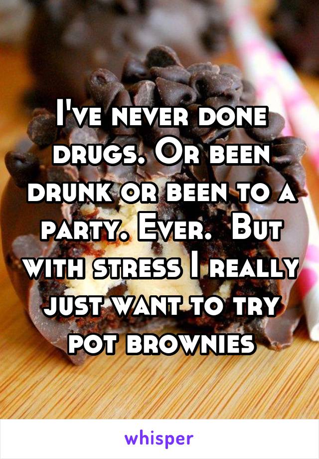 I've never done drugs. Or been drunk or been to a party. Ever.  But with stress I really just want to try pot brownies