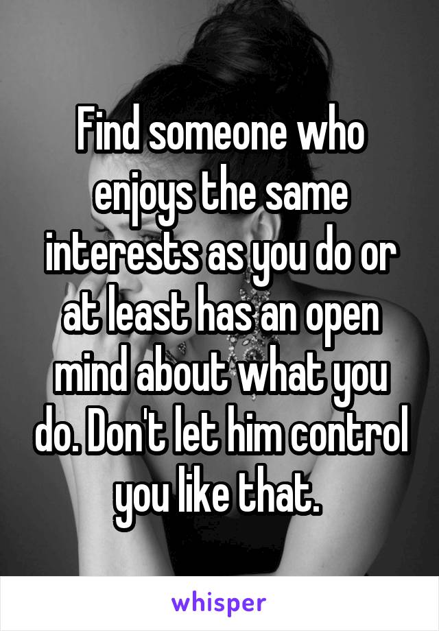 Find someone who enjoys the same interests as you do or at least has an open mind about what you do. Don't let him control you like that. 