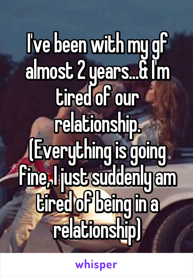 I've been with my gf almost 2 years...& I'm tired of our relationship. (Everything is going fine, I just suddenly am tired of being in a relationship)