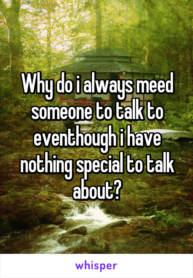 Why do i always meed someone to talk to eventhough i have nothing special to talk about?