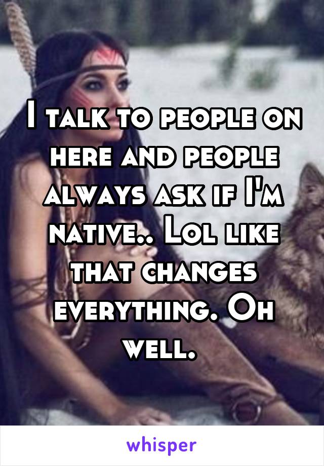 I talk to people on here and people always ask if I'm native.. Lol like that changes everything. Oh well. 