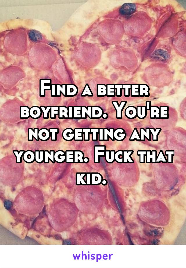 Find a better boyfriend. You're not getting any younger. Fuck that kid. 