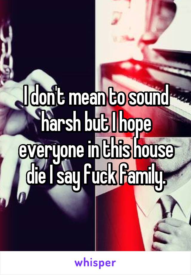 I don't mean to sound harsh but I hope everyone in this house die I say fuck family.