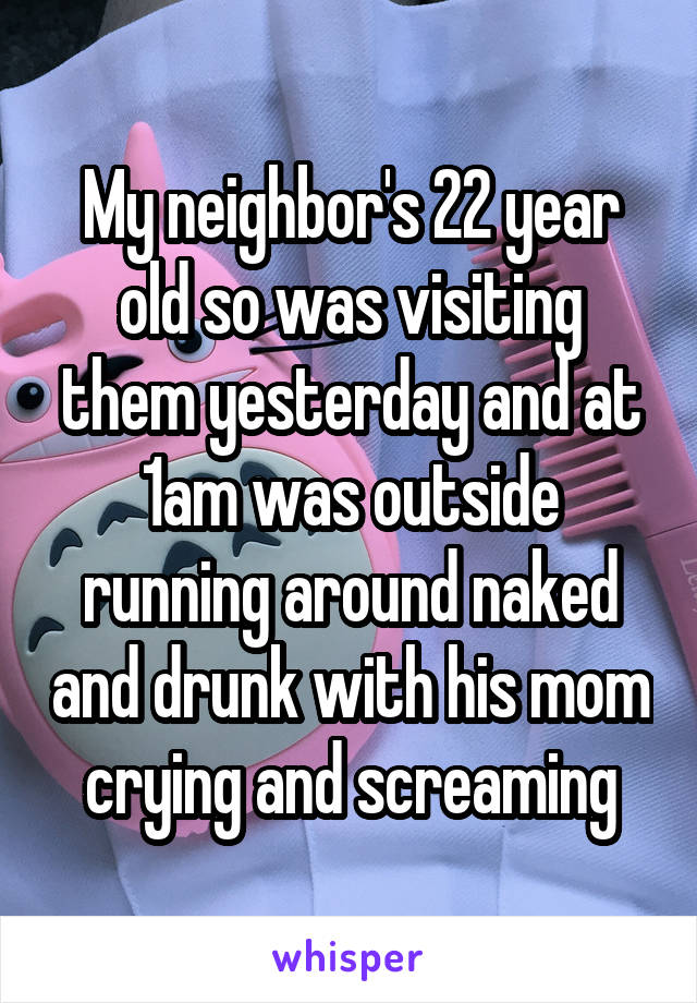 My neighbor's 22 year old so was visiting them yesterday and at 1am was outside running around naked and drunk with his mom crying and screaming
