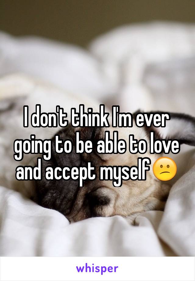 I don't think I'm ever going to be able to love and accept myself😕