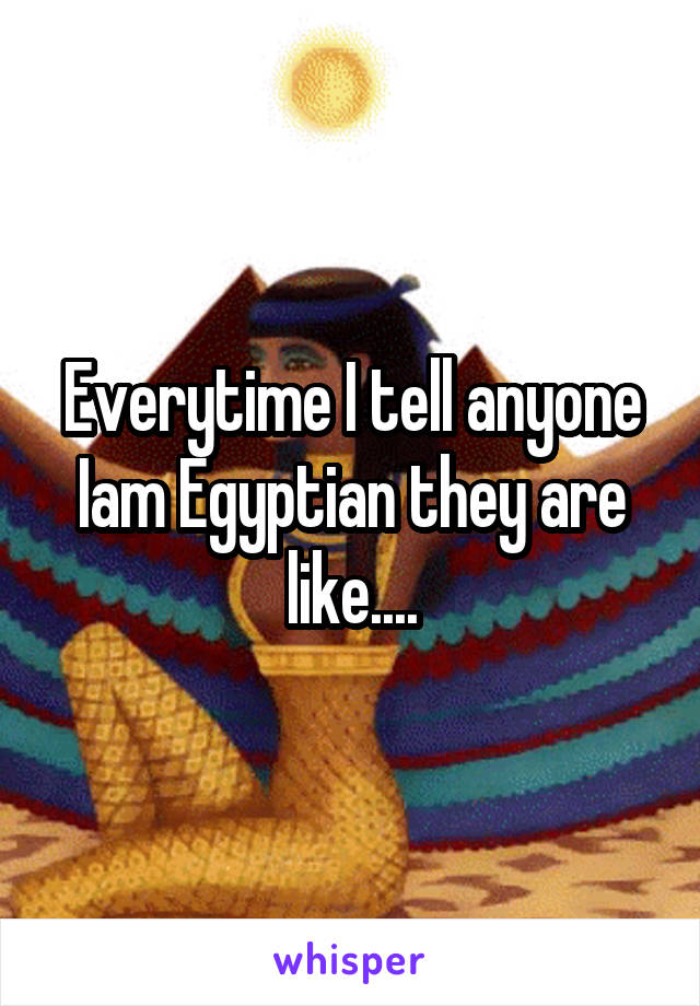 Everytime I tell anyone Iam Egyptian they are like....