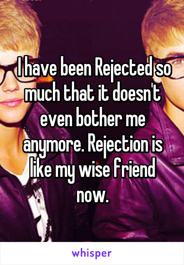  I have been Rejected so much that it doesn't even bother me anymore. Rejection is like my wise friend now.
