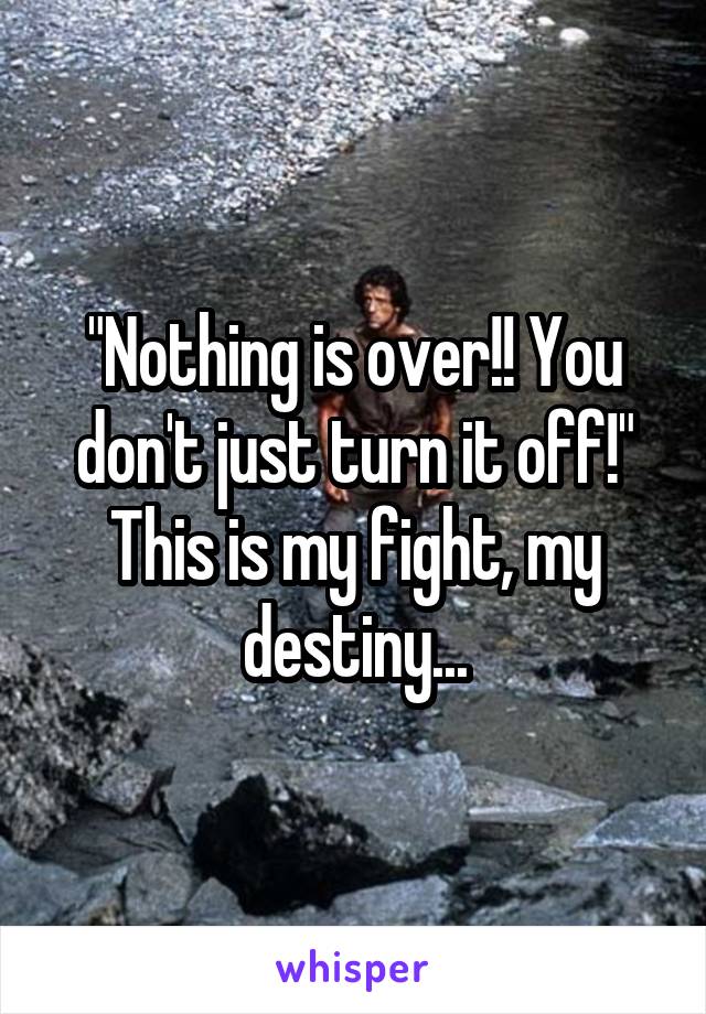 "Nothing is over!! You don't just turn it off!"
This is my fight, my destiny...