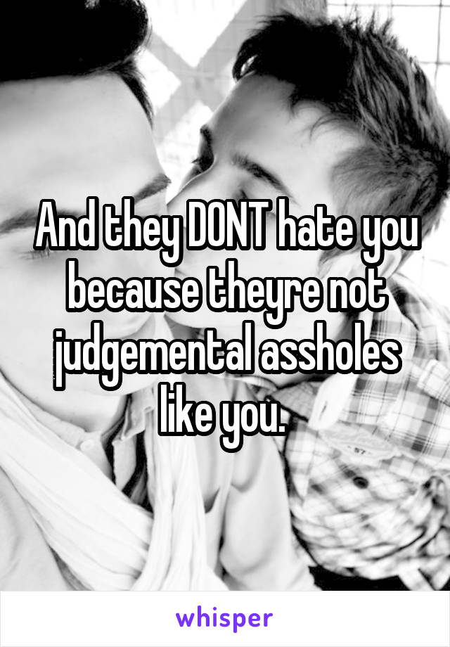 And they DONT hate you because theyre not judgemental assholes like you. 
