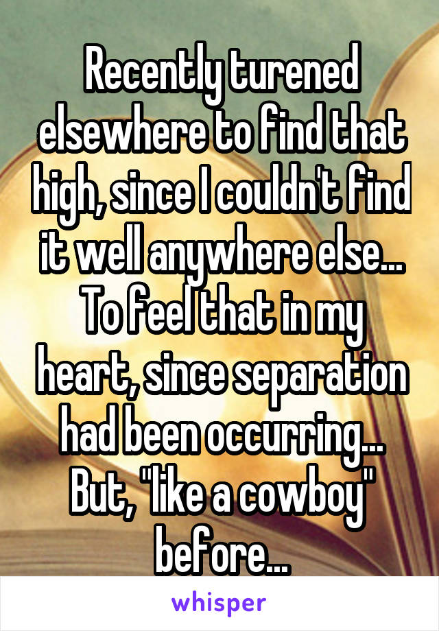 Recently turened elsewhere to find that high, since I couldn't find it well anywhere else... To feel that in my heart, since separation had been occurring... But, "like a cowboy" before...
