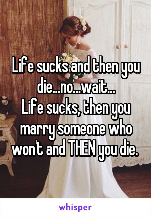 Life sucks and then you die...no...wait...
Life sucks, then you marry someone who won't and THEN you die. 