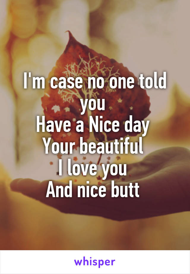 I'm case no one told you 
Have a Nice day 
Your beautiful 
I love you 
And nice butt 