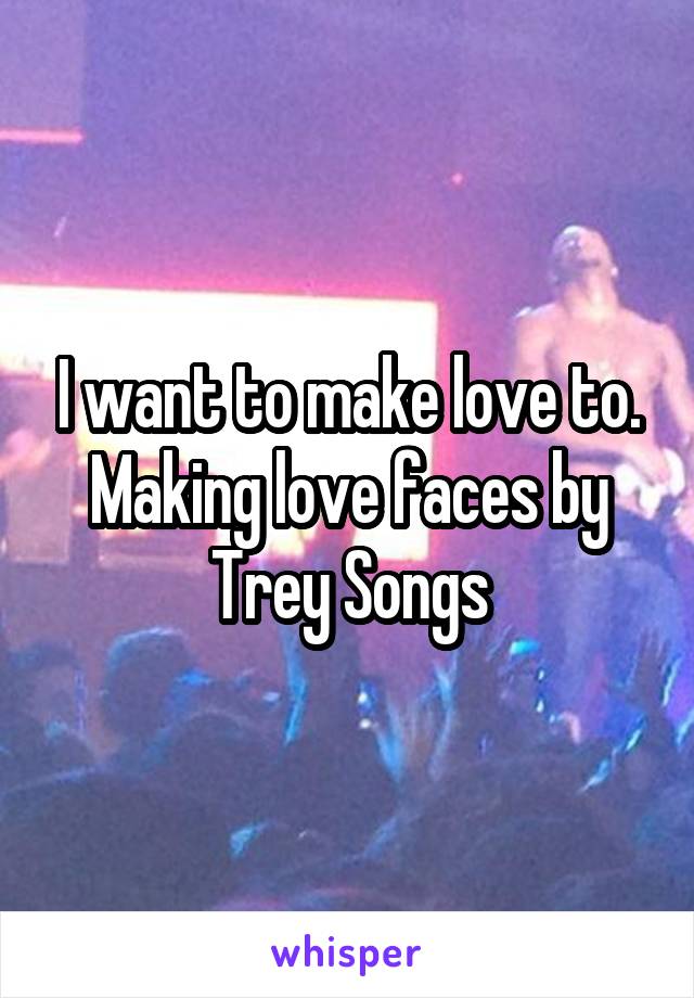 I want to make love to. Making love faces by Trey Songs