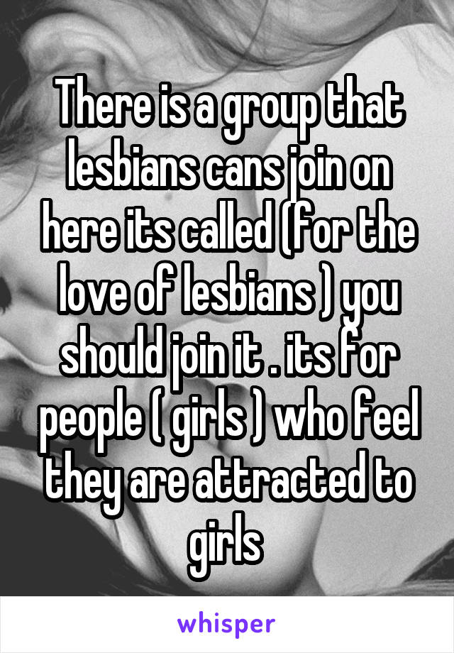 There is a group that lesbians cans join on here its called (for the love of lesbians ) you should join it . its for people ( girls ) who feel they are attracted to girls 