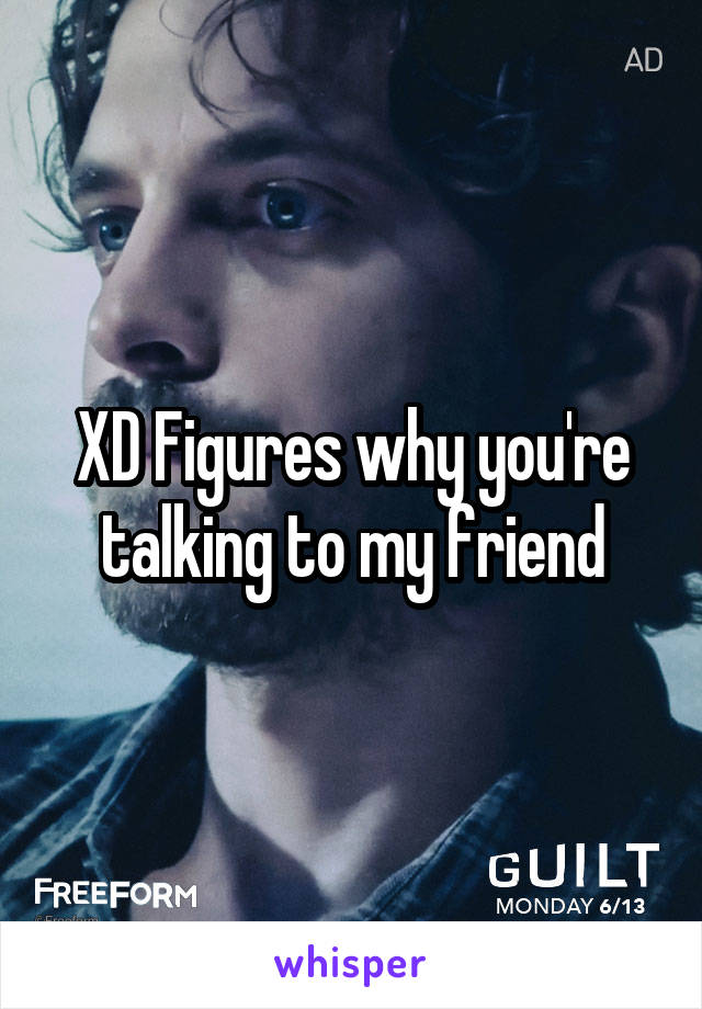 XD Figures why you're talking to my friend