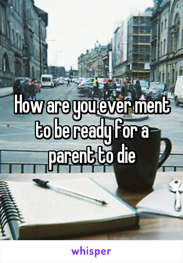How are you ever ment to be ready for a parent to die