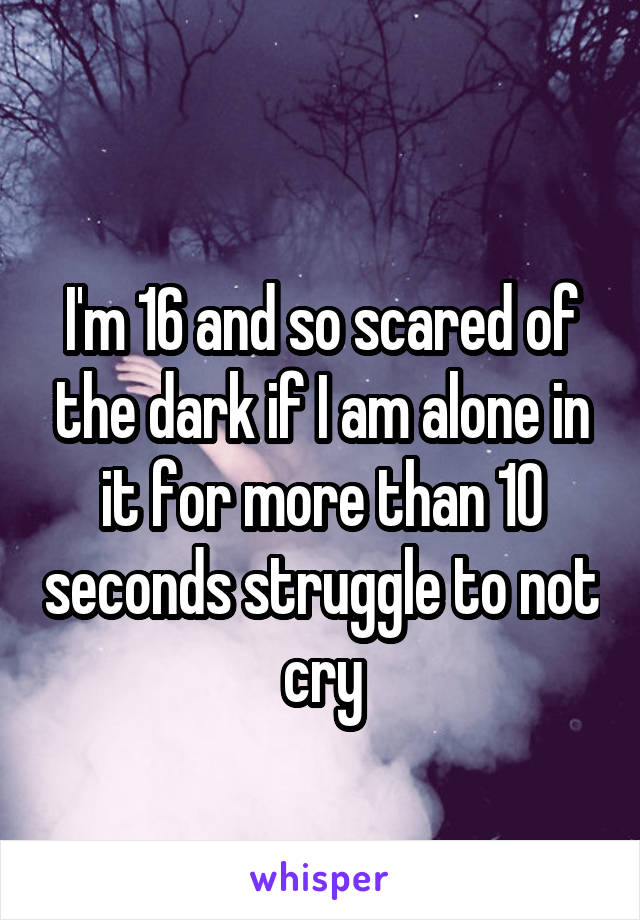 
I'm 16 and so scared of the dark if I am alone in it for more than 10 seconds struggle to not cry