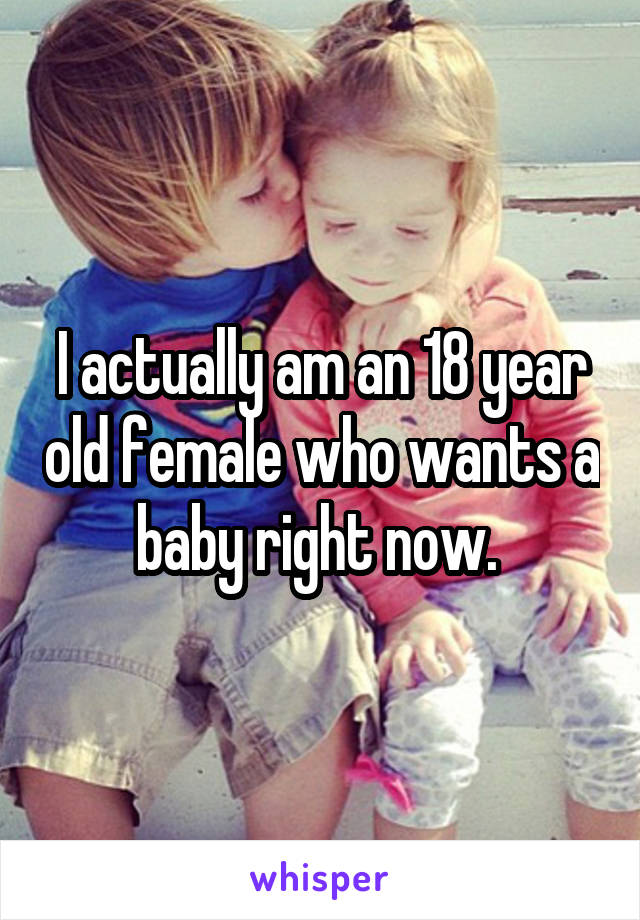 I actually am an 18 year old female who wants a baby right now. 