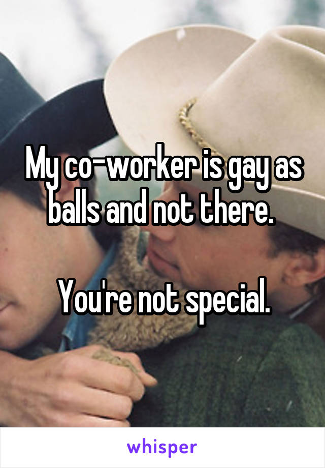 My co-worker is gay as balls and not there. 

You're not special.