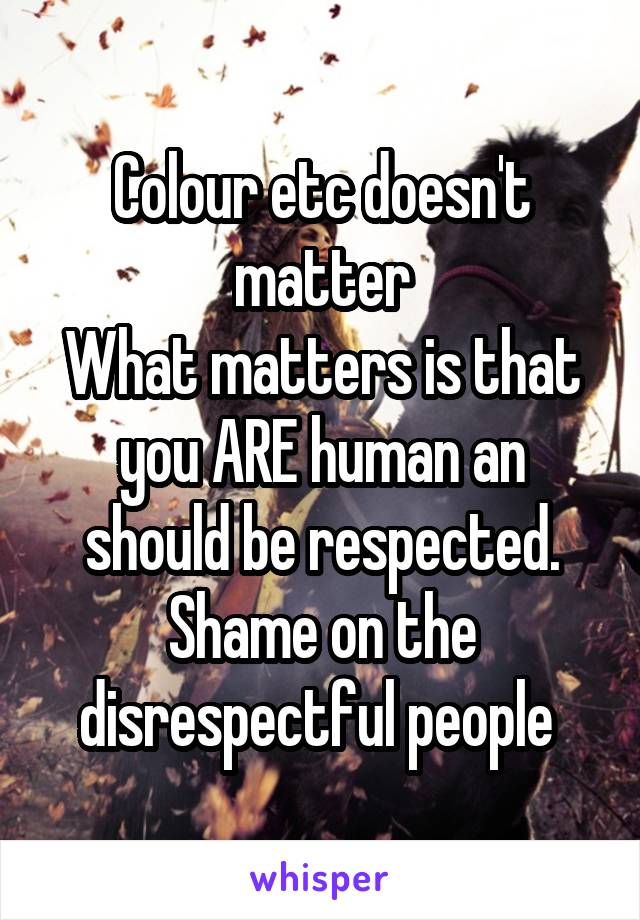 Colour etc doesn't matter
What matters is that you ARE human an should be respected.
Shame on the disrespectful people 