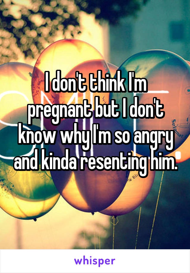 I don't think I'm pregnant but I don't know why I'm so angry and kinda resenting him. 