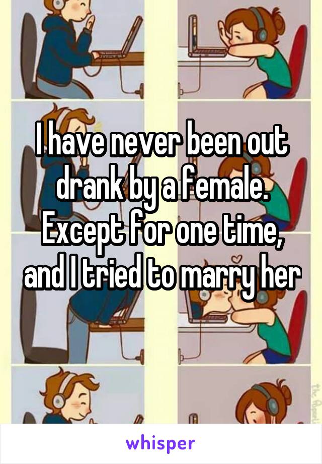 I have never been out drank by a female. Except for one time, and I tried to marry her 