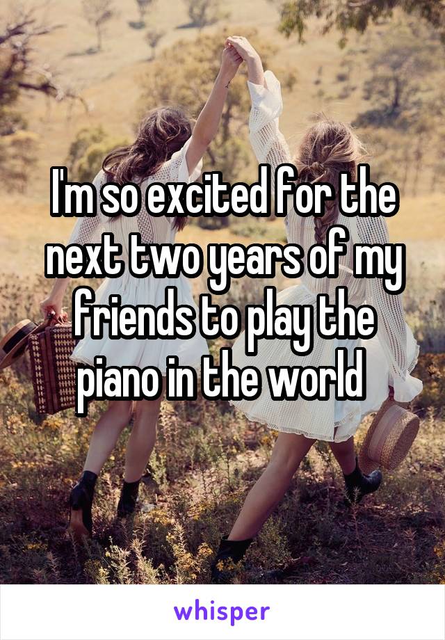 I'm so excited for the next two years of my friends to play the piano in the world 
