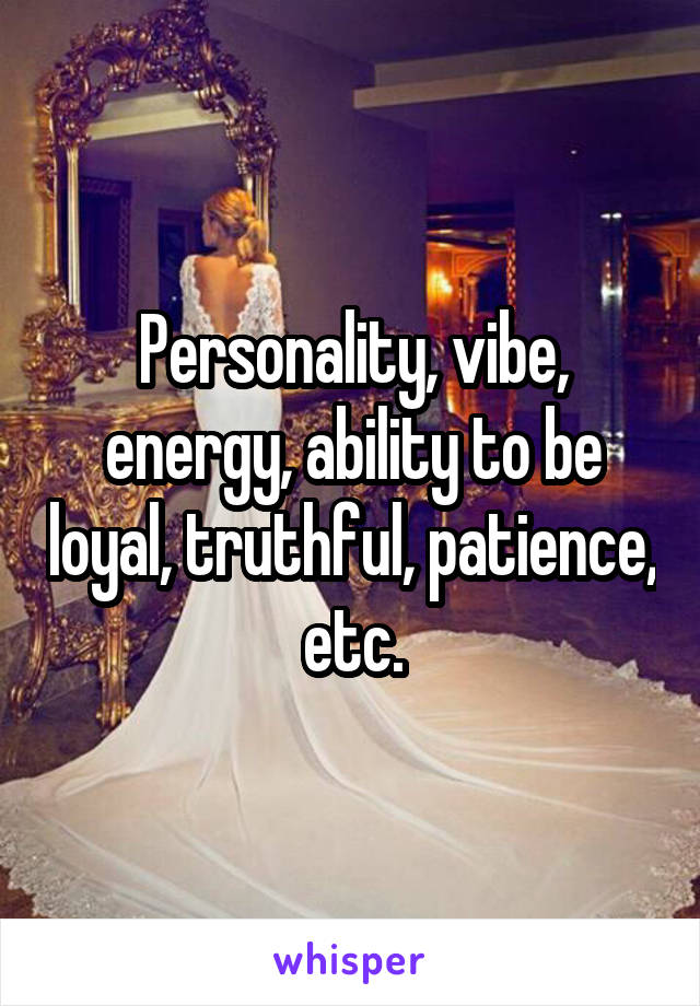 Personality, vibe, energy, ability to be loyal, truthful, patience, etc.