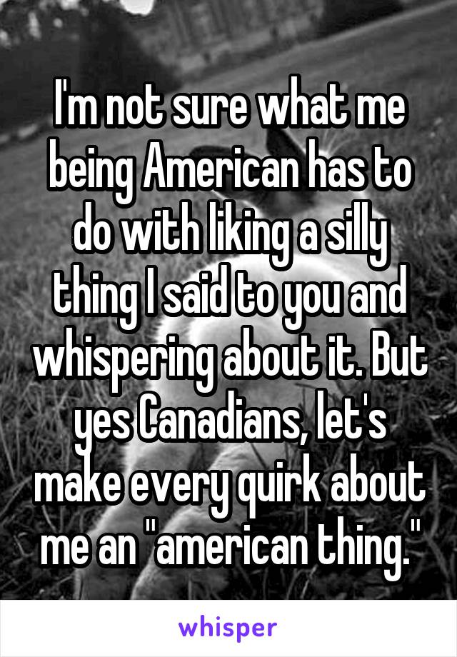 I'm not sure what me being American has to do with liking a silly thing I said to you and whispering about it. But yes Canadians, let's make every quirk about me an "american thing."