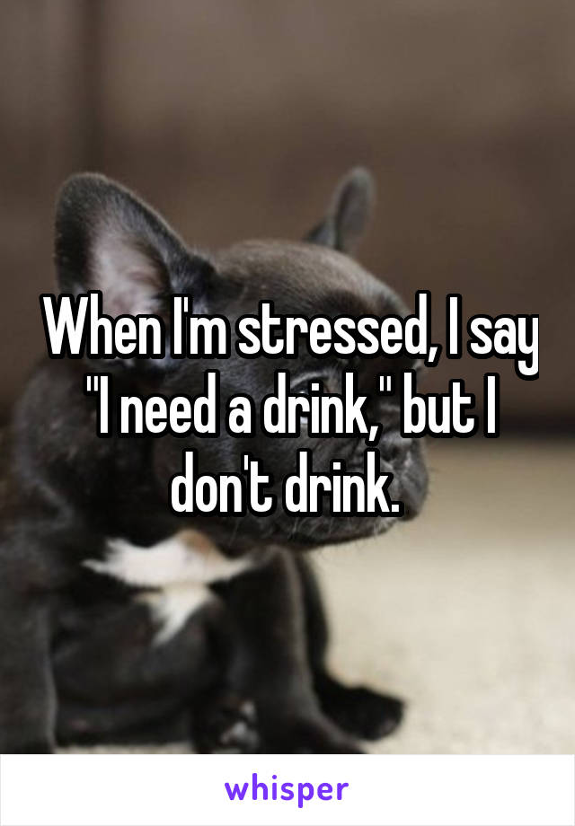 When I'm stressed, I say "I need a drink," but I don't drink. 