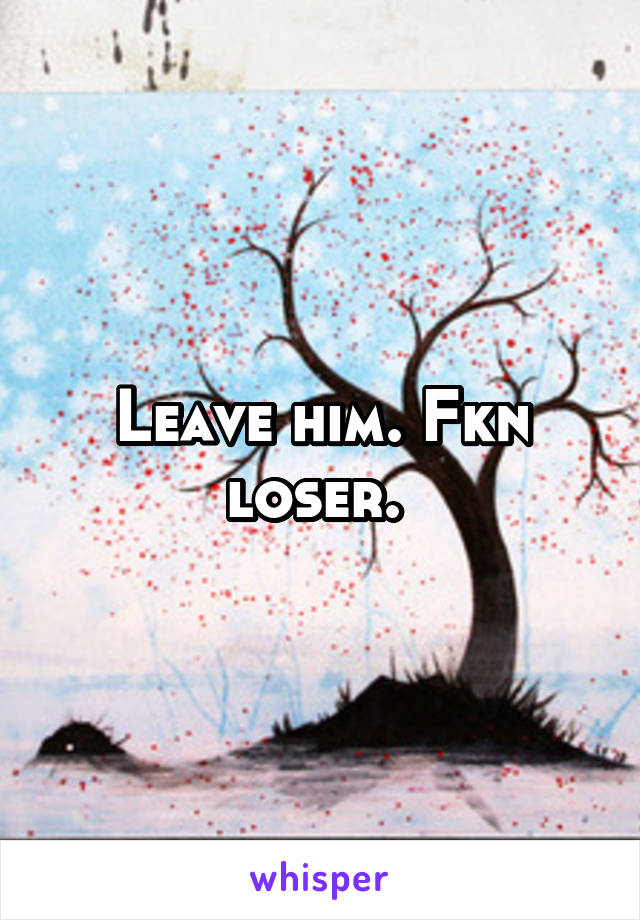 Leave him. Fkn loser. 