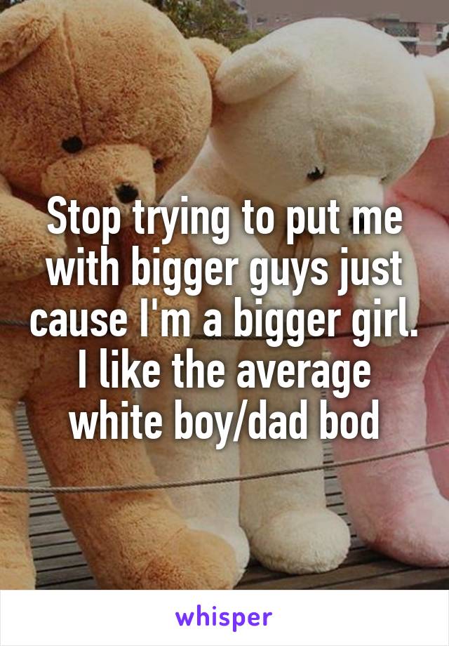 Stop trying to put me with bigger guys just cause I'm a bigger girl. I like the average white boy/dad bod