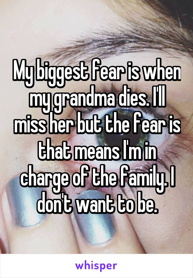 My biggest fear is when my grandma dies. I'll miss her but the fear is that means I'm in charge of the family. I don't want to be.