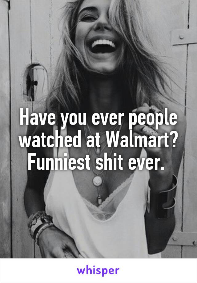 Have you ever people watched at Walmart? Funniest shit ever. 