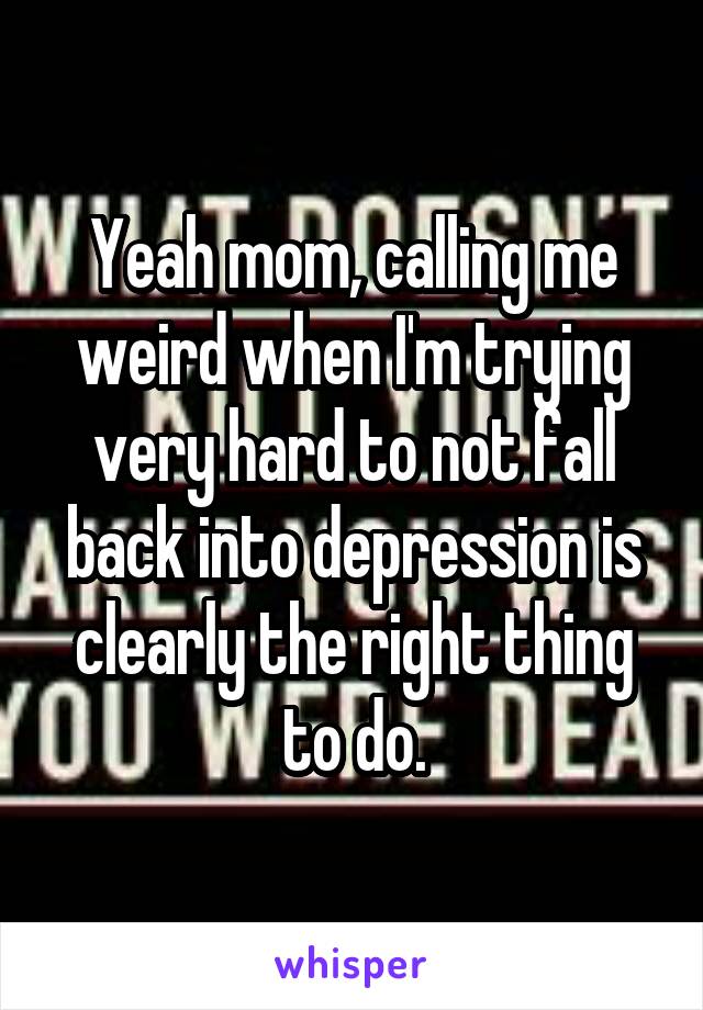 Yeah mom, calling me weird when I'm trying very hard to not fall back into depression is clearly the right thing to do.