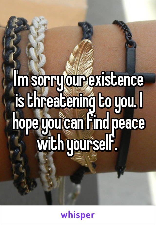 I'm sorry our existence is threatening to you. I hope you can find peace with yourself. 
