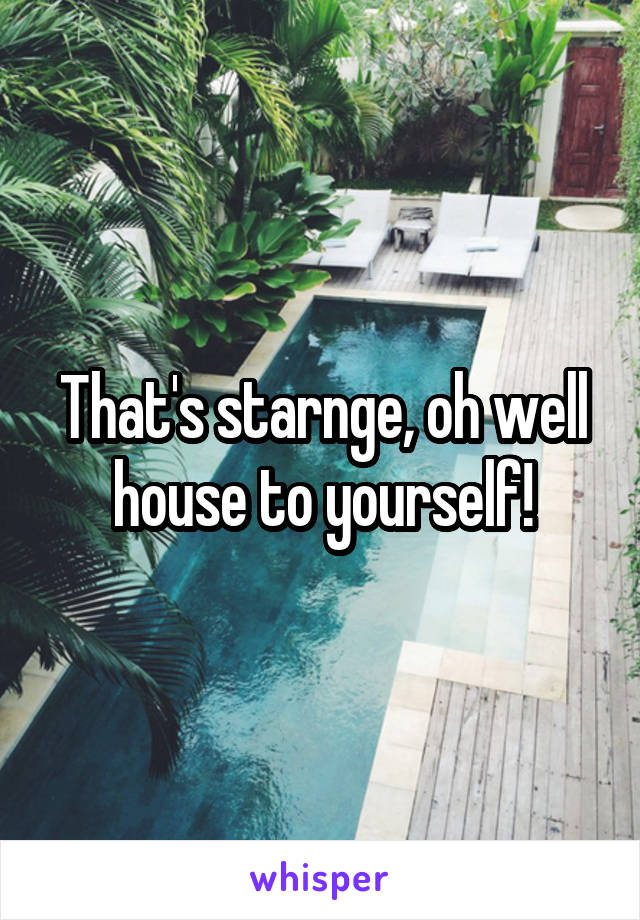 That's starnge, oh well house to yourself!