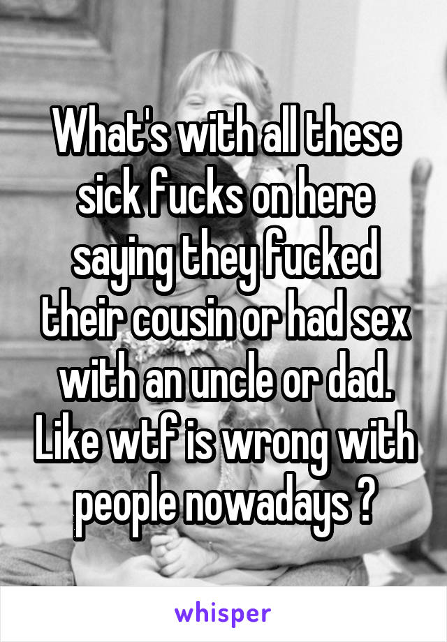What's with all these sick fucks on here saying they fucked their cousin or had sex with an uncle or dad. Like wtf is wrong with people nowadays ?