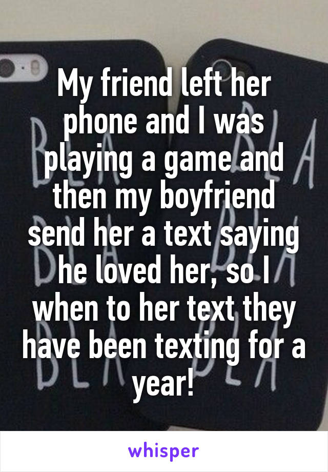 My friend left her phone and I was playing a game and then my boyfriend send her a text saying he loved her, so I when to her text they have been texting for a year!