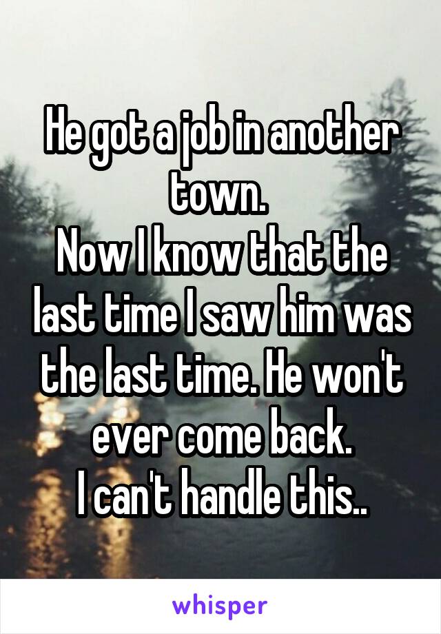 He got a job in another town. 
Now I know that the last time I saw him was the last time. He won't ever come back.
I can't handle this..