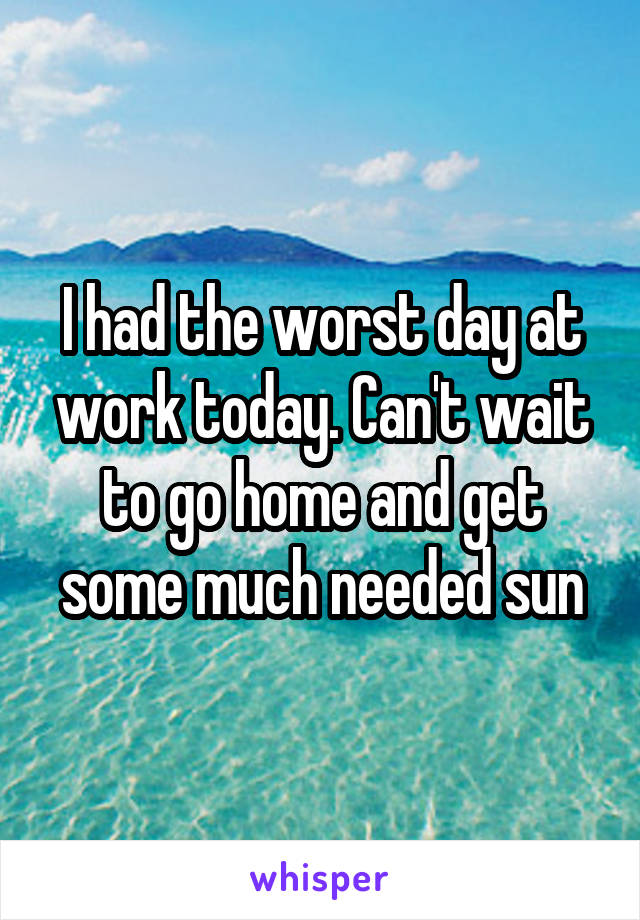 I had the worst day at work today. Can't wait to go home and get some much needed sun