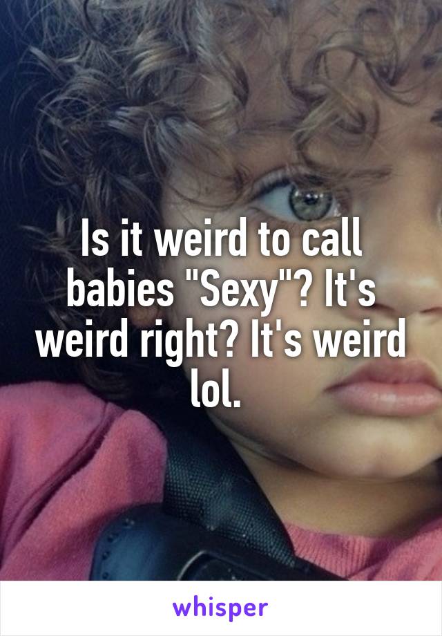 Is it weird to call babies "Sexy"? It's weird right? It's weird lol. 
