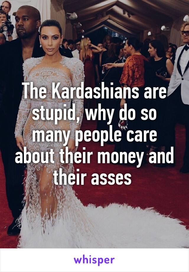 The Kardashians are stupid, why do so many people care about their money and their asses 