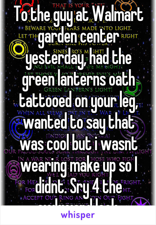 To the guy at Walmart garden center yesterday, had the green lanterns oath tattooed on your leg, wanted to say that was cool but i wasnt wearing make up so I didnt. Sry 4 the awkward look.