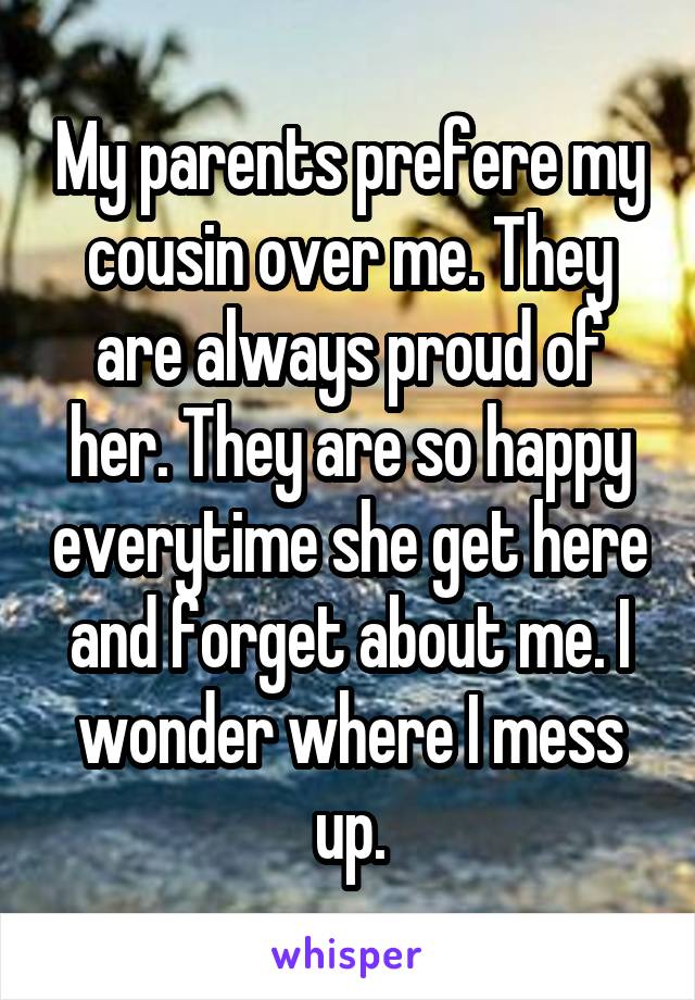 My parents prefere my cousin over me. They are always proud of her. They are so happy everytime she get here and forget about me. I wonder where I mess up.