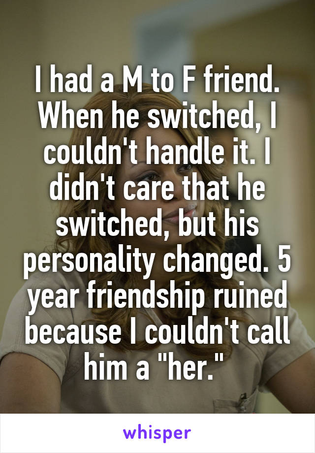 I had a M to F friend. When he switched, I couldn't handle it. I didn't care that he switched, but his personality changed. 5 year friendship ruined because I couldn't call him a "her." 