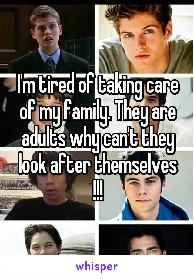I'm tired of taking care of my family. They are adults why can't they look after themselves !!!